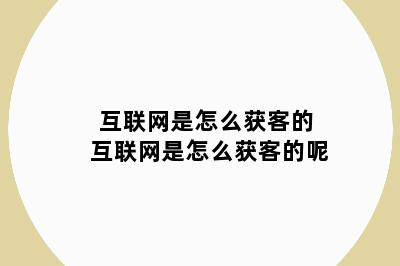 互联网是怎么获客的 互联网是怎么获客的呢